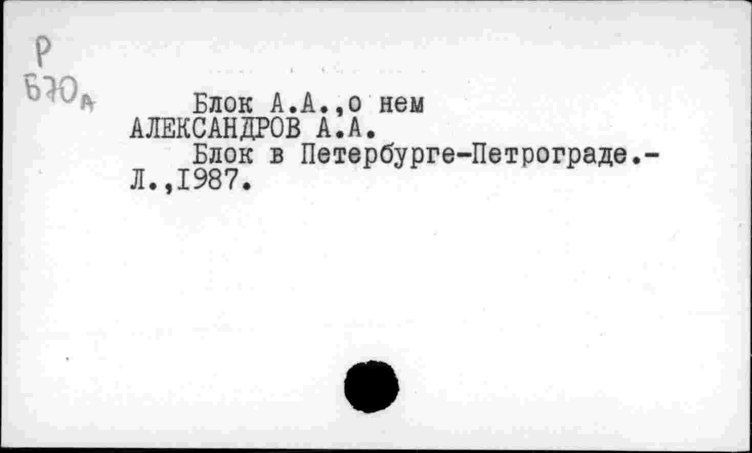 ﻿р
Блок А.А.,о нем АЛЕКСАНДРОВ А.А.
Блок в Петербурге-Петрограде,-Л.,1987.